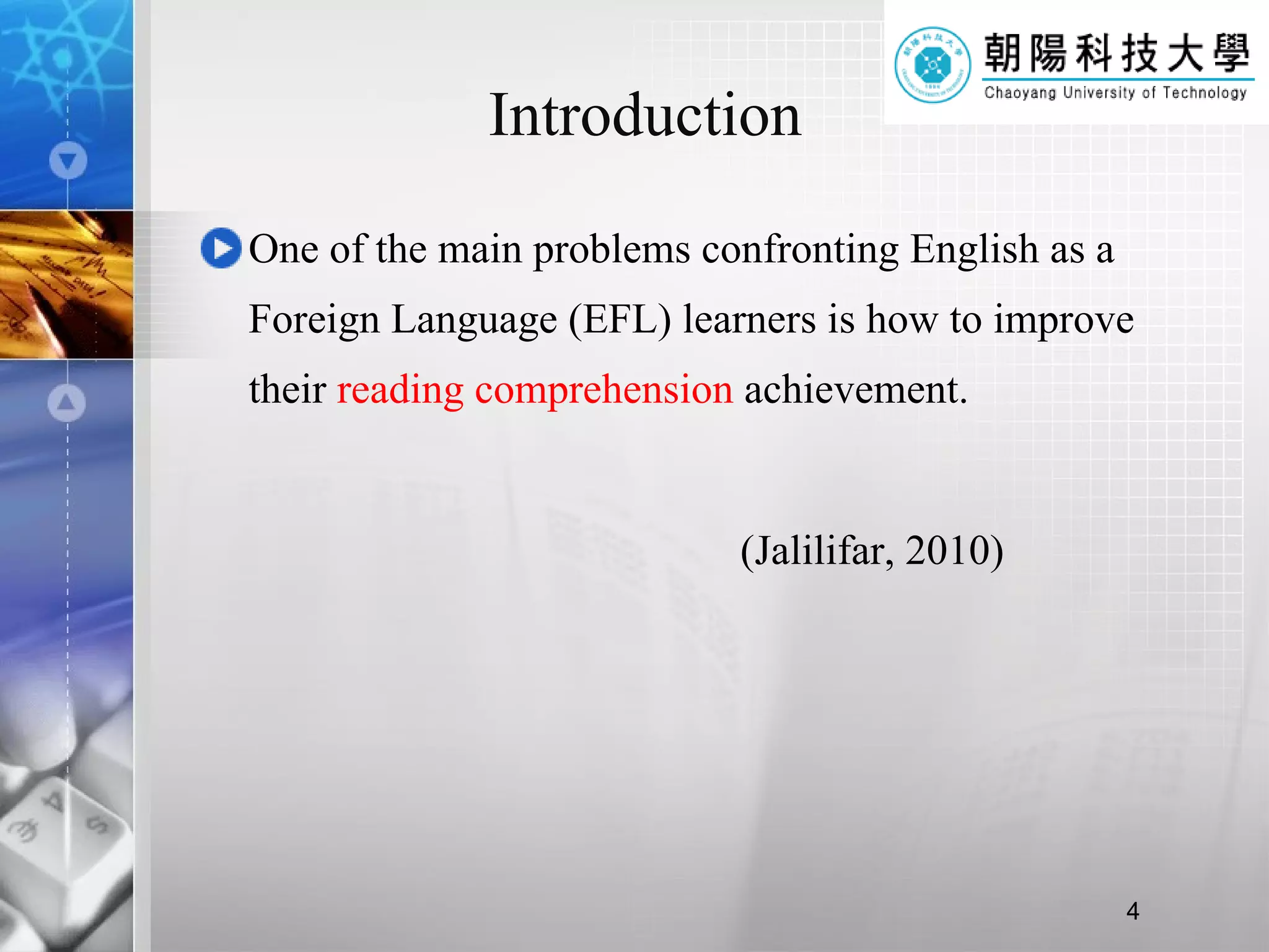 Introduction One of the main problems confronting English as a Foreign Language (EFL) learners is how to improve their  reading comprehension  achievement.  (Jalilifar, 2010) 