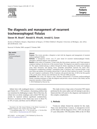 The diagnosis and management of recurrent
tracheoesophageal fistulas
Steven W. Bruch⁎, Ronald B. Hirschl, Arnold G. Coran
Section of Pediatric Surgery, Department of Surgery, CS Mott Children's Hospital, University of Michigan, Ann Arbor,
MI 48109-0245, USA
Received 14 October 2009; accepted 27 October 2009
Key words:
Recurrent;
Tracheoesophageal;
Fistula
Abstract
Purpose: This review provides a blueprint to deal with the diagnosis and management of recurrent
tracheoesophageal fistulas.
Methods: A retrospective review over 27 years found 26 recurrent tracheoesophageal fistulas.
Descriptive statistical analyses were performed.
Results: In this cohort of 26 patients, 18 had a leak after their primary operation; and 22 had respiratory
symptoms leading to the discovery of the recurrent fistula. The diagnosis was made by contrast study in
24. The repairs entailed placing a catheter through the fistula; separating the trachea and esophagus
using sharp dissection; and placing tissue, preferably pericardium, between the suture lines.
Postoperative complications included 7 anastamotic leaks, 4 strictures, and 3 recurrent fistulas. Long-
term follow-up (median of 84 months) showed that 21 took all of their nutrition by mouth, 3 were tube
fed, and 2 required a combination. Of the 23 patients with growth chart data, 16 fell in the first quartile
of the growth chart, whereas none fell between the 75th and 100th percentile.
Conclusion: This series, the largest to date, describes characteristics of recurrent tracheoesophageal
fistulas, including techniques to make the diagnosis and provide a secure closure of the fistula, and the
long-term outcomes of these patients.
© 2010 Published by Elsevier Inc.
Infants born with esophageal atresia ± a tracheoesopha-
geal fistula (EA ± TEF) present a fascinating problem that
can sometimes be challenging to repair. Most of the time, the
infants have an atretic esophagus and a distal TEF that can
usually be repaired without significant complications.
However, recurrence of the fistula may occur in about 5%
to 10% of cases; and these can be difficult to repair.
This study reviews a large series of recurrent TEF repairs
performed by the senior author and will attempt to provide a
framework that will assist in the diagnosis and treatment of
this complex complication.
1. Methods
Twenty-six infants formed the material for this study.
These were derived from 2 sources. A retrospective review
of 296 infants with the diagnosis of EA ± TEF over the past
27 years (December 1981-December 2008) at the CS Mott
www.elsevier.com/locate/jpedsurg
Presented at the 56th Annual Meeting of the British Association of
Paediatric Surgeons, Graz, Austria, June 18-20, 2009.
⁎ Corresponding author. Tel.: +1 734 764 6482; fax: +1 734 936 9784.
E-mail address: sbruch@umich.edu (S.W. Bruch).
0022-3468/$ – see front matter © 2010 Published by Elsevier Inc.
doi:10.1016/j.jpedsurg.2009.10.070
Journal of Pediatric Surgery (2010) 45, 337–340
 