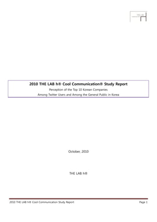 2010 THE LAB h® Cool Communication® Study Report
                            Perception of the Top 10 Korean Companies
                    Among Twitter Users and Among the General Public in Korea




                                          October, 2010




                                           THE LAB h®




2010 THE LAB h® Cool Communication Study Report                                 Page 1
 