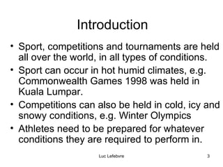 Introduction Sport, competitions and tournaments are held all over the world, in all types of conditions. Sport can occur in hot humid climates, e.g. Commonwealth Games 1998 was held in Kuala Lumpar. Competitions can also be held in cold, icy and snowy conditions, e.g. Winter Olympics  Athletes need to be prepared for whatever conditions they are required to perform in. 