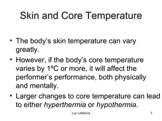 Skin and Core Temperature The body’s skin temperature can vary greatly.  However, if the body’s core temperature varies by 1 ºC or more, it will affect the performer’s performance, both physically  and mentally. Larger changes to core temperature can lead to either  hyperthermia  or  hypothermia . 