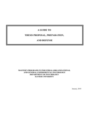 A GUIDE TO

     THESIS PROPOSAL, PREPARATION,

                AND DEFENSE




MASTER’S PROGRAMS IN INDUSTRIAL-ORGANIZATIONAL
    AND GENERAL EXPERIMENTAL PSYCHOLOGY
           DEPARTMENT OF PSYCHOLOGY
               XAVIER UNIVERSITY




                                                 January, 2010
 