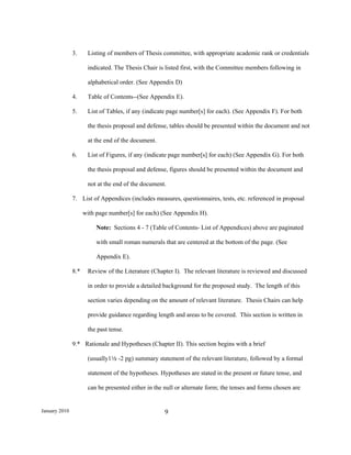 3.     Listing of members of Thesis committee, with appropriate academic rank or credentials

                      indicated. The Thesis Chair is listed first, with the Committee members following in

                      alphabetical order. (See Appendix D)

               4.     Table of Contents--(See Appendix E).

               5.     List of Tables, if any (indicate page number[s] for each). (See Appendix F). For both

                      the thesis proposal and defense, tables should be presented within the document and not

                      at the end of the document.

               6.     List of Figures, if any (indicate page number[s] for each) (See Appendix G). For both

                      the thesis proposal and defense, figures should be presented within the document and

                      not at the end of the document.

               7. List of Appendices (includes measures, questionnaires, tests, etc. referenced in proposal

                     with page number[s] for each) (See Appendix H).

                          Note: Sections 4 - 7 (Table of Contents- List of Appendices) above are paginated

                          with small roman numerals that are centered at the bottom of the page. (See

                          Appendix E).

               8.*    Review of the Literature (Chapter I). The relevant literature is reviewed and discussed

                      in order to provide a detailed background for the proposed study. The length of this

                      section varies depending on the amount of relevant literature. Thesis Chairs can help

                      provide guidance regarding length and areas to be covered. This section is written in

                      the past tense.

               9.* Rationale and Hypotheses (Chapter II). This section begins with a brief

                      (usually12 -2 pg) summary statement of the relevant literature, followed by a formal

                      statement of the hypotheses. Hypotheses are stated in the present or future tense, and

                      can be presented either in the null or alternate form; the tenses and forms chosen are


January 2010                                         9
 