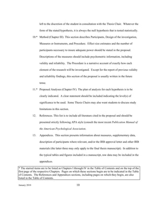 left to the discretion of the student in consultation with the Thesis Chair. Whatever the

                     form of the stated hypothesis, it is always the null hypothesis that is tested statistically.

               10.* Method (Chapter III). This section describes Participants, Design of the investigation,

                     Measures or Instruments, and Procedure. Effect size estimates and the number of

                     participants necessary to insure adequate power should be stated in the proposal.

                     Descriptions of the measures should include psychometric information, including

                     validity and reliability. The Procedure is a narrative account of exactly how each

                     element of the research will be investigated. Except for the report of previous validity

                     and reliability findings, this section of the proposal is usually written in the future

                     tense.

               11.* Proposed Analyses (Chapter IV). The plan of analysis for each hypothesis is to be

                     clearly indicated. A clear statement should be included indicating the level(s) of

                     significance to be used. Some Thesis Chairs may also want students to discuss study

                     limitations in this section.

               12.   References. This list is to include all literature cited in the proposal and should be

                     presented strictly following APA style (consult the most recent Publication Manual of

                     the American Psychological Association.

               13.   Appendices. This section presents information about measures, supplementary data,

                     description of participants where relevant, and/or the IRB approval letter and other IRB

                     materials (the latter three may only apply to the final thesis manuscript). In addition to

                     the typical tables and figures included in a manuscript, raw data may be included in the

                     appendices.

* The starred items are to be listed as Chapters I through IV in the Table of Contents and on the top of the
first page of the respective Chapters. Pages on which these sections begin are to be indicated in the Table
of Contents. The References and Appendices sections, including pages on which they begin, are also
listed in the Table of Contents.

January 2010                                           10
 