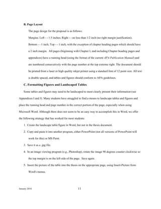 B. Page Layout

        The page design for the proposal is as follows:

        Margins: Left - - 1.5 inches; Right - - no less than 1/2 inch (no right margin justification);

        Bottom - - 1 inch; Top - - 1 inch, with the exception of chapter heading pages which should have

        a 2 inch margin. All pages (beginning with Chapter I, and including Chapter heading pages and

        appendices) have a running head (using the format of the current APA Publication Manual) and

        are numbered consecutively with the page number at the top extreme right. The document should

        be printed from a laser or high quality inkjet printer using a standard font of 12 point size. All text

        is double spaced, and tables and figures should conform to APA guidelines.

    C. Formatting Figures and Landscaped Tables
 
    Some tables and figures may need to be landscaped to most clearly present their information (see

Appendices I and J). Many students have struggled to find a means to landscape tables and figures and

place the running head and page number in the correct portion of the page, especially when using

Microsoft Word. Although there does not seem to be an easy way to accomplish this in Word, we offer

the following strategy that has worked for most students:

    1. Create the landscape table/figure in Word, but not in the thesis document.

    2. Copy and paste it into another program, either PowerPoint (not all versions of PowerPoint will

        work for this) or MS Paint.

    3. Save it as a .jpg file.

    4. In an image viewing program (e.g., Photoshop), rotate the image 90 degrees counter clockwise so

        the top margin is on the left side of the page. Save again.

    5. Insert the picture of the table into the thesis on the appropriate page, using Insert-Picture from

        Word's menus.




January 2010                                        11
 