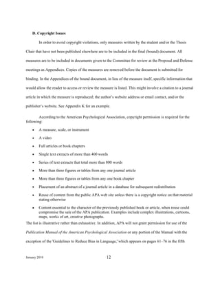 D. Copyright Issues

        In order to avoid copyright violations, only measures written by the student and/or the Thesis

Chair that have not been published elsewhere are to be included in the final (bound) document. All

measures are to be included in documents given to the Committee for review at the Proposal and Defense

meetings as Appendices. Copies of the measures are removed before the document is submitted for

binding. In the Appendices of the bound document, in lieu of the measure itself, specific information that

would allow the reader to access or review the measure is listed. This might involve a citation to a journal

article in which the measure is reproduced; the author’s website address or email contact, and/or the

publisher’s website. See Appendix K for an example.

        According to the American Psychological Association, copyright permission is required for the
following:

    •   A measure, scale, or instrument

    •   A video

    •   Full articles or book chapters

    •   Single text extracts of more than 400 words

    •   Series of text extracts that total more than 800 words

    •   More than three figures or tables from any one journal article

    •   More than three figures or tables from any one book chapter

    •   Placement of an abstract of a journal article in a database for subsequent redistribution

    •   Reuse of content from the public APA web site unless there is a copyright notice on that material
        stating otherwise

    •   Content essential to the character of the previously published book or article, when reuse could
        compromise the sale of the APA publication. Examples include complex illustrations, cartoons,
        maps, works of art, creative photographs.
The list is illustrative rather than exhaustive. In addition, APA will not grant permission for use of the

Publication Manual of the American Psychological Association or any portion of the Manual with the

exception of the 'Guidelines to Reduce Bias in Language,' which appears on pages 61–76 in the fifth



January 2010                                         12
 