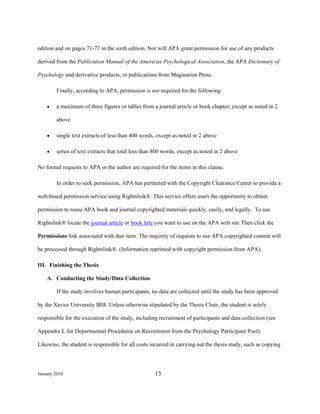 edition and on pages 71-77 in the sixth edition. Nor will APA grant permission for use of any products

derived from the Publication Manual of the American Psychological Association, the APA Dictionary of

Psychology and derivative products, or publications from Magination Press.

        Finally, according to APA, permission is not required for the following:

    •   a maximum of three figures or tables from a journal article or book chapter, except as noted in 2

        above

    •   single text extracts of less than 400 words, except as noted in 2 above

    •   series of text extracts that total less than 800 words, except as noted in 2 above

No formal requests to APA or the author are required for the items in this clause.

        In order to seek permission, APA has partnered with the Copyright Clearance Center to provide a

web-based permission service using Rightslink®. This service offers users the opportunity to obtain

permission to reuse APA book and journal copyrighted materials quickly, easily, and legally. To use

Rightslink® locate the journal article or book title you want to use on the APA web site Then click the

Permissions link associated with that item. The majority of requests to use APA copyrighted content will

be processed through Rightslink®. (Information reprinted with copyright permission from APA).

III. Finishing the Thesis

    A. Conducting the Study/Data Collection

        If the study involves human participants, no data are collected until the study has been approved

by the Xavier University IRB. Unless otherwise stipulated by the Thesis Chair, the student is solely

responsible for the execution of the study, including recruitment of participants and data collection (see

Appendix L for Departmental Procedures on Recruitment from the Psychology Participant Pool).

Likewise, the student is responsible for all costs incurred in carrying out the thesis study, such as copying




January 2010                                        13
 