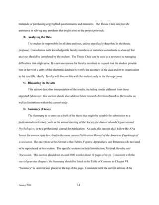 materials or purchasing copyrighted questionnaires and measures. The Thesis Chair can provide

assistance in solving any problems that might arise as the project proceeds.

    B. Analyzing the Data

        The student is responsible for all data analyses, unless specifically described in the thesis

proposal. Consultation with knowledgeable faculty members or statistical consultants is allowed, but

analyses should be completed by the student. The Thesis Chair can be used as a resource in managing

difficulties that might arise. It is not uncommon for faculty members to request that the student provide

him or her with a copy of the electronic database to verify the accuracy of the data and/or its organization

in the date file. Ideally, faculty will discuss this with the student early in the thesis process.

    C. Discussing the Results

        This section describes interpretation of the results, including results different from those

expected. Moreover, this section should also address future research directions based on the results, as

well as limitations within the current study.

    D. Summary (Thesis)

        The Summary is to serve as a draft of the thesis that might be suitable for submission to a

professional conference (such as the annual meeting of the Society for Industrial and Organizational

Psychologists) or to a professional journal for publication. As such, this section shall follow the APA

format for manuscripts described in the most current Publication Manual of the American Psychological

Association. The exception to this format is that Tables, Figures, Appendices, and References do not need

to be reproduced in this section. The specific sections include Introduction, Method, Results, and

Discussion. This section should not exceed 3500 words (about 12 pages of text). Consistent with the

start of previous chapters, the Summary should be listed in the Table of Contents as Chapter VI.

“Summary” is centered and placed at the top of the page. Consistent with the current edition of the




January 2010                                          14
 