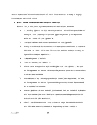 Manual, the title of the thesis should be centered and placed under “Summary” at the top of the page,

followed by the introduction section.

    E. Basic Elements and Format of Thesis Defense Manuscript

        Below is a list, in order, of the pages and sections of the thesis defense document:

               1.    A University approved first page indicating that this is a thesis defense presented to the

                     faculty of Xavier University with space for approval signatures by the Department

                     Chair and Thesis Chair (See Appendix B).

               2.    Title page: The title of the thesis is presented in full (See Appendix C).

               3.    Listing of members of Thesis committee, with appropriate academic rank or credentials

                     indicated. The Thesis Chair is listed first, with the Committee members following, in

                     alphabetical order (See Appendix D.)

               4.    Acknowledgments (if desired).

               5.    Table of Contents--(See Appendix E).

               6.    List of Tables, if any (indicate page number[s] for each) (See Appendix F). For both

                     the thesis proposal and defense, tables should be presented within the document and not

                     at the end of the document.

               7.    List of Figures, if any (indicate page number[s] for each) (See Appendix G). For both

                     the thesis proposal and defense, figures should be presented within the document and

                     not at the end of the document.

               8.    List of Appendices (includes measures, questionnaires, tests, etc. referenced in proposal

                     with page number[s] for each). The List of Appendices should be presented after the

                     References section. (See Appendix H).

               9.   Abstract. The abstract should be 150 to 250 words in length, and should be numbered

                     with the Roman numeral system used in the preceding sections 4 through 8.


January 2010                                           15
 