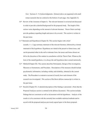 Note: Sections 4 - 9 (Acknowledgments- Abstract) above are paginated with small

                        roman numerals that are centered at the bottom of each page. (See Appendix E).

               10.* Review of the Literature (Chapter I). The relevant literature is reviewed and discussed

                     in order to provide a detailed background for the proposed study. The length of this

                     section varies depending on the amount of relevant literature. Thesis Chairs can help

                     provide guidance regarding length and areas to be covered. This section is written in

                     the past tense.

               11.* Rationale and Hypotheses (Chapter II). This section begins with a brief

                     (usually 1 ½ -2 pg) summary statement of the relevant literature, followed by a formal

                     statement of the hypotheses. Hypotheses are stated in the present or future tense, and

                     can be presented either in the null or alternate form; the tenses and forms chosen are

                     left to the discretion of the student in consultation with the Thesis Chair. Whatever the

                     form of the stated hypothesis, it is always the null hypothesis that is tested statistically.

               12.* Method (Chapter III). This section describes Participants, Design of the investigation,

                     Measures or Instruments, and Procedure. Descriptions of the measures should include

                     psychometric information, including validity and reliability, obtained in the current

                     study. The Procedure is a narrative account of exactly how each element of the

                     research was investigated. This section of the thesis defense manuscript is written in

                     the past tense.

               13.* Results (Chapter IV). A detailed description of the findings is presented. (Note that the

                     Proposed Analyses section is omitted in the defense document.) This section includes

                     findings that are consistent as well as inconsistent with the hypotheses. Analysis of the

                     results is to be consistent with the currently best available statistical methods and in

                     accord with the proposed analyses previously agreed upon in the thesis proposal.


January 2010                                           16
 