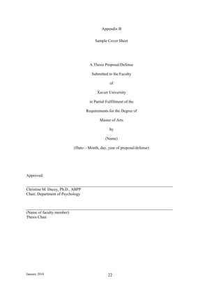Appendix B

                                   Sample Cover Sheet




                                A Thesis Proposal/Defense

                                 Submitted to the Faculty

                                             of

                                     Xavier University

                                in Partial Fulfillment of the

                              Requirements for the Degree of

                                      Master of Arts

                                             by

                                          (Name)

                       (Date- - Month, day, year of proposal/defense)




Approved:

_________________________________________________________________________
Christine M. Dacey, Ph.D., ABPP
Chair, Department of Psychology


_________________________________________________________________________
(Name of faculty member)
Thesis Chair




January 2010                                22
 