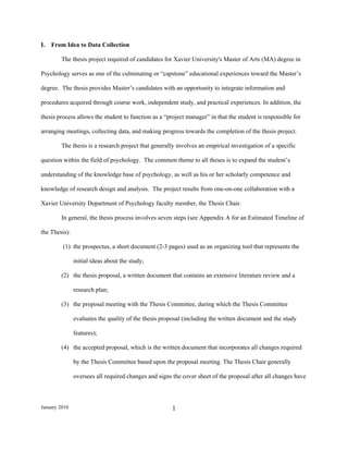 I.   From Idea to Data Collection

        The thesis project required of candidates for Xavier University's Master of Arts (MA) degree in

Psychology serves as one of the culminating or “capstone” educational experiences toward the Master’s

degree. The thesis provides Master’s candidates with an opportunity to integrate information and

procedures acquired through course work, independent study, and practical experiences. In addition, the

thesis process allows the student to function as a “project manager” in that the student is responsible for

arranging meetings, collecting data, and making progress towards the completion of the thesis project.

        The thesis is a research project that generally involves an empirical investigation of a specific

question within the field of psychology. The common theme to all theses is to expand the student’s

understanding of the knowledge base of psychology, as well as his or her scholarly competence and

knowledge of research design and analysis. The project results from one-on-one collaboration with a

Xavier University Department of Psychology faculty member, the Thesis Chair.

        In general, the thesis process involves seven steps (see Appendix A for an Estimated Timeline of

the Thesis):

         (1) the prospectus, a short document (2-3 pages) used as an organizing tool that represents the

               initial ideas about the study;

        (2) the thesis proposal, a written document that contains an extensive literature review and a

               research plan;

        (3) the proposal meeting with the Thesis Committee, during which the Thesis Committee

               evaluates the quality of the thesis proposal (including the written document and the study

               features);

        (4) the accepted proposal, which is the written document that incorporates all changes required

               by the Thesis Committee based upon the proposal meeting. The Thesis Chair generally

               oversees all required changes and signs the cover sheet of the proposal after all changes have



January 2010                                           1
 