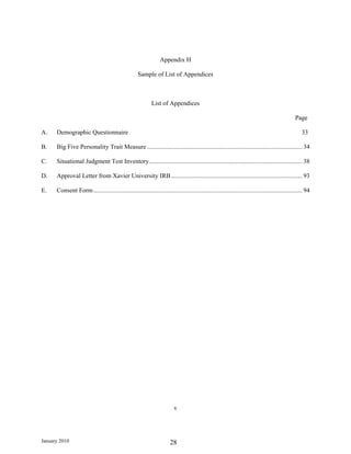 Appendix H

                                                     Sample of List of Appendices



                                                             List of Appendices

                                                                                                                                                 Page

A.    Demographic Questionnaire                                                                                                                      33

B.    Big Five Personality Trait Measure .................................................................................................. 34

C.    Situational Judgment Test Inventory................................................................................................. 38

D.    Approval Letter from Xavier University IRB ................................................................................... 93

E.    Consent Form .................................................................................................................................... 94




                                                                          v




January 2010                                                            28
 