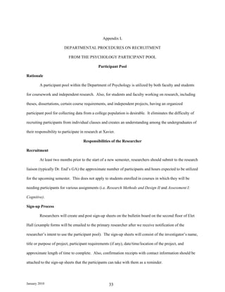 Appendix L

                        DEPARTMENTAL PROCEDURES ON RECRUITMENT

                           FROM THE PSYCHOLOGY PARTICIPANT POOL

                                               Participant Pool

Rationale

        A participant pool within the Department of Psychology is utilized by both faculty and students

for coursework and independent research. Also, for students and faculty working on research, including

theses, dissertations, certain course requirements, and independent projects, having an organized

participant pool for collecting data from a college population is desirable. It eliminates the difficulty of

recruiting participants from individual classes and creates an understanding among the undergraduates of

their responsibility to participate in research at Xavier.

                                     Responsibilities of the Researcher

Recruitment

        At least two months prior to the start of a new semester, researchers should submit to the research

liaison (typically Dr. End’s GA) the approximate number of participants and hours expected to be utilized

for the upcoming semester. This does not apply to students enrolled in courses in which they will be

needing participants for various assignments (i.e. Research Methods and Design II and Assessment I:

Cognitive).

Sign-up Process

        Researchers will create and post sign-up sheets on the bulletin board on the second floor of Elet

Hall (example forms will be emailed to the primary researcher after we receive notification of the

researcher’s intent to use the participant pool). The sign-up sheets will consist of the investigator’s name,

title or purpose of project, participant requirements (if any), date/time/location of the project, and

approximate length of time to complete. Also, confirmation receipts with contact information should be

attached to the sign-up sheets that the participants can take with them as a reminder.




January 2010                                          33
 