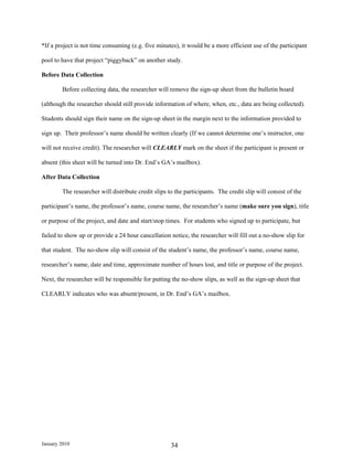 *If a project is not time consuming (e.g. five minutes), it would be a more efficient use of the participant

pool to have that project “piggyback” on another study.

Before Data Collection

        Before collecting data, the researcher will remove the sign-up sheet from the bulletin board

(although the researcher should still provide information of where, when, etc., data are being collected).

Students should sign their name on the sign-up sheet in the margin next to the information provided to

sign up. Their professor’s name should be written clearly (If we cannot determine one’s instructor, one

will not receive credit). The researcher will CLEARLY mark on the sheet if the participant is present or

absent (this sheet will be turned into Dr. End’s GA’s mailbox).

After Data Collection

        The researcher will distribute credit slips to the participants. The credit slip will consist of the

participant’s name, the professor’s name, course name, the researcher’s name (make sure you sign), title

or purpose of the project, and date and start/stop times. For students who signed up to participate, but

failed to show up or provide a 24 hour cancellation notice, the researcher will fill out a no-show slip for

that student. The no-show slip will consist of the student’s name, the professor’s name, course name,

researcher’s name, date and time, approximate number of hours lost, and title or purpose of the project.

Next, the researcher will be responsible for putting the no-show slips, as well as the sign-up sheet that

CLEARLY indicates who was absent/present, in Dr. End’s GA’s mailbox.




January 2010                                         34
 