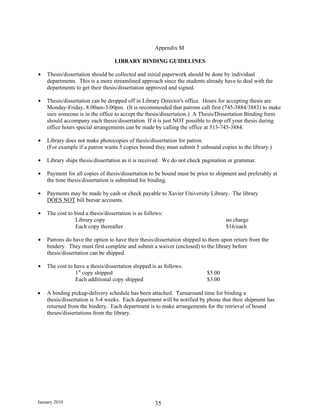 Appendix M

                                  LIBRARY BINDING GUIDELINES

$   Thesis/dissertation should be collected and initial paperwork should be done by individual
    departments. This is a more streamlined approach since the students already have to deal with the
    departments to get their thesis/dissertation approved and signed.

$   Thesis/dissertation can be dropped off in Library Director's office. Hours for accepting thesis are
    Monday-Friday, 8:00am-3:00pm. (It is recommended that patrons call first (745-3884/3883) to make
    sure someone is in the office to accept the thesis/dissertation.) A Thesis/Dissertation Binding form
    should accompany each thesis/dissertation. If it is just NOT possible to drop off your thesis during
    office hours special arrangements can be made by calling the office at 513-745-3884.

$   Library does not make photocopies of thesis/dissertation for patron.
    (For example if a patron wants 5 copies bound they must submit 5 unbound copies to the library.)

$   Library ships thesis/dissertation as it is received. We do not check pagination or grammar.

$   Payment for all copies of thesis/dissertation to be bound must be prior to shipment and preferably at
    the time thesis/dissertation is submitted for binding.

$   Payments may be made by cash or check payable to Xavier University Library. The library
    DOES NOT bill bursar accounts.

$   The cost to bind a thesis/dissertation is as follows:
                Library copy                                                      no charge
                Each copy thereafter                                              $16/each

$   Patrons do have the option to have their thesis/dissertation shipped to them upon return from the
    bindery. They must first complete and submit a waiver (enclosed) to the library before
    thesis/dissertation can be shipped.

$   The cost to have a thesis/dissertation shipped is as follows:
                1st copy shipped                                          $5.00
                Each additional copy shipped                              $3.00

•   A binding pickup-delivery schedule has been attached. Turnaround time for binding a
    thesis/dissertation is 3-4 weeks. Each department will be notified by phone that their shipment has
    returned from the bindery. Each department is to make arrangements for the retrieval of bound
    theses/dissertations from the library.




January 2010                                         35
 