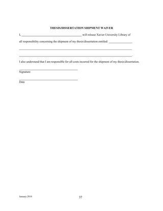 THESIS/DISSERTATION SHIPMENT WAIVER

I, _________________________________________ will release Xavier University Library of

all responsibility concerning the shipment of my thesis/dissertation entitled: ________________

_____________________________________________________________________________

_____________________________________________________________________________.

I also understand that I am responsible for all costs incurred for the shipment of my thesis/dissertation.

________________________________________
Signature

________________________________________
Date




January 2010                                        37
 
