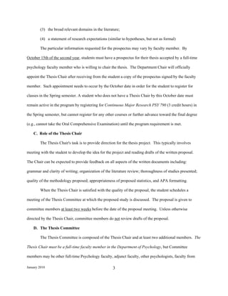 (3) the broad relevant domains in the literature;

        (4) a statement of research expectations (similar to hypotheses, but not as formal)

        The particular information requested for the prospectus may vary by faculty member. By

October 15th of the second year, students must have a prospectus for their thesis accepted by a full-time

psychology faculty member who is willing to chair the thesis. The Department Chair will officially

appoint the Thesis Chair after receiving from the student a copy of the prospectus signed by the faculty

member. Such appointment needs to occur by the October date in order for the student to register for

classes in the Spring semester. A student who does not have a Thesis Chair by this October date must

remain active in the program by registering for Continuous Major Research PSY 790 (3 credit hours) in

the Spring semester, but cannot register for any other courses or further advance toward the final degree

(e.g., cannot take the Oral Comprehensive Examination) until the program requirement is met.

    C. Role of the Thesis Chair

        The Thesis Chair's task is to provide direction for the thesis project. This typically involves

meeting with the student to develop the idea for the project and reading drafts of the written proposal.

The Chair can be expected to provide feedback on all aspects of the written documents including:

grammar and clarity of writing; organization of the literature review; thoroughness of studies presented;

quality of the methodology proposed; appropriateness of proposed statistics, and APA formatting.

        When the Thesis Chair is satisfied with the quality of the proposal, the student schedules a

meeting of the Thesis Committee at which the proposed study is discussed. The proposal is given to

committee members at least two weeks before the date of the proposal meeting. Unless otherwise

directed by the Thesis Chair, committee members do not review drafts of the proposal.

    D. The Thesis Committee

        The Thesis Committee is composed of the Thesis Chair and at least two additional members. The

Thesis Chair must be a full-time faculty member in the Department of Psychology, but Committee

members may be other full-time Psychology faculty, adjunct faculty, other psychologists, faculty from

January 2010                                         3
 
