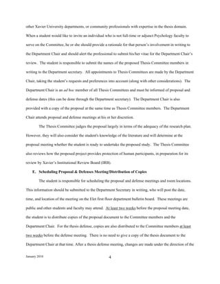 other Xavier University departments, or community professionals with expertise in the thesis domain.

When a student would like to invite an individual who is not full-time or adjunct Psychology faculty to

serve on the Committee, he or she should provide a rationale for that person’s involvement in writing to

the Department Chair and should alert the professional to submit his/her vitae for the Department Chair’s

review. The student is responsible to submit the names of the proposed Thesis Committee members in

writing to the Department secretary. All appointments to Thesis Committees are made by the Department

Chair, taking the student’s requests and preferences into account (along with other considerations). The

Department Chair is an ad hoc member of all Thesis Committees and must be informed of proposal and

defense dates (this can be done through the Department secretary). The Department Chair is also

provided with a copy of the proposal at the same time as Thesis Committee members. The Department

Chair attends proposal and defense meetings at his or her discretion.

        The Thesis Committee judges the proposal largely in terms of the adequacy of the research plan.

However, they will also consider the student's knowledge of the literature and will determine at the

proposal meeting whether the student is ready to undertake the proposed study. The Thesis Committee

also reviews how the proposed project provides protection of human participants, in preparation for its

review by Xavier’s Institutional Review Board (IRB).

    E. Scheduling Proposal & Defenses Meeting/Distribution of Copies

        The student is responsible for scheduling the proposal and defense meetings and room locations.

This information should be submitted to the Department Secretary in writing, who will post the date,

time, and location of the meeting on the Elet first floor department bulletin board. These meetings are

public and other students and faculty may attend. At least two weeks before the proposal meeting date,

the student is to distribute copies of the proposal document to the Committee members and the

Department Chair. For the thesis defense, copies are also distributed to the Committee members at least

two weeks before the defense meeting. There is no need to give a copy of the thesis document to the

Department Chair at that time. After a thesis defense meeting, changes are made under the direction of the


January 2010                                         4
 