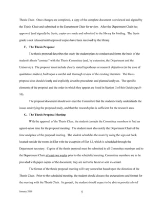 Thesis Chair. Once changes are completed, a copy of the complete document is reviewed and signed by

the Thesis Chair and submitted to the Department Chair for review. After the Department Chair has

approved (and signed) the thesis, copies are made and submitted to the library for binding. The thesis

grade is not released until approved copies have been received by the library.

       F. The Thesis Proposal

          The thesis proposal describes the study the student plans to conduct and forms the basis of the

student's thesis "contract" with the Thesis Committee (and, by extension, the Department and the

University). The proposal must include clearly stated hypotheses or research objectives (in the case of

qualitative studies), built upon a careful and thorough review of the existing literature. The thesis

proposal also should clearly and explicitly describe procedures and planned analyses. The specific

elements of the proposal and the order in which they appear are listed in Section II of this Guide (pgs.8-

10).

          The proposal document should convince the Committee that the student clearly understands the

issues underlying the proposed study, and that the research plan is sufficient for the research area.

       G. The Thesis Proposal Meeting

          With the approval of the Thesis Chair, the student contacts the Committee members to find an

agreed-upon time for the proposal meeting. The student must also notify the Department Chair of the

time and place of the proposal meeting. The student schedules the room by using the sign out book

located outside the rooms in Elet with the exception of Elet 12, which is scheduled through the

Department secretary. Copies of the thesis proposal must be submitted to all Committee members and to

the Department Chair at least two weeks prior to the scheduled meeting. Committee members are to be

provided with paper copies of the document; they are not to be faxed or sent via email.

          The format of the thesis proposal meeting will vary somewhat based upon the direction of the

Thesis Chair. Prior to the scheduled meeting, the student should discuss the expectations and format for

the meeting with the Thesis Chair. In general, the student should expect to be able to provide a brief


January 2010                                          5
 