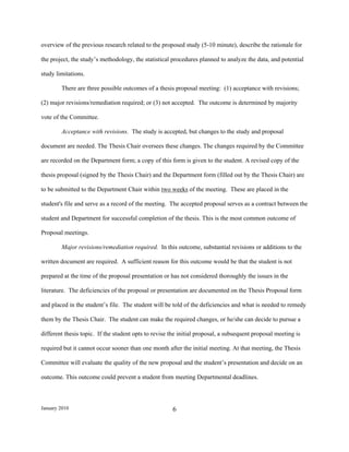 overview of the previous research related to the proposed study (5-10 minute), describe the rationale for

the project, the study’s methodology, the statistical procedures planned to analyze the data, and potential

study limitations.

        There are three possible outcomes of a thesis proposal meeting: (1) acceptance with revisions;

(2) major revisions/remediation required; or (3) not accepted. The outcome is determined by majority

vote of the Committee.

        Acceptance with revisions. The study is accepted, but changes to the study and proposal

document are needed. The Thesis Chair oversees these changes. The changes required by the Committee

are recorded on the Department form; a copy of this form is given to the student. A revised copy of the

thesis proposal (signed by the Thesis Chair) and the Department form (filled out by the Thesis Chair) are

to be submitted to the Department Chair within two weeks of the meeting. These are placed in the

student's file and serve as a record of the meeting. The accepted proposal serves as a contract between the

student and Department for successful completion of the thesis. This is the most common outcome of

Proposal meetings.

        Major revisions/remediation required. In this outcome, substantial revisions or additions to the

written document are required. A sufficient reason for this outcome would be that the student is not

prepared at the time of the proposal presentation or has not considered thoroughly the issues in the

literature. The deficiencies of the proposal or presentation are documented on the Thesis Proposal form

and placed in the student’s file. The student will be told of the deficiencies and what is needed to remedy

them by the Thesis Chair. The student can make the required changes, or he/she can decide to pursue a

different thesis topic. If the student opts to revise the initial proposal, a subsequent proposal meeting is

required but it cannot occur sooner than one month after the initial meeting. At that meeting, the Thesis

Committee will evaluate the quality of the new proposal and the student’s presentation and decide on an

outcome. This outcome could prevent a student from meeting Departmental deadlines.



January 2010                                          6
 