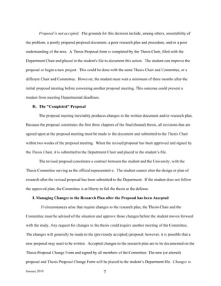 Proposal is not accepted. The grounds for this decision include, among others, unsuitability of

the problem, a poorly prepared proposal document, a poor research plan and procedure, and/or a poor

understanding of the area. A Thesis Proposal form is completed by the Thesis Chair, filed with the

Department Chair and placed in the student's file to document this action. The student can improve the

proposal or begin a new project. This could be done with the same Thesis Chair and Committee, or a

different Chair and Committee. However, the student must wait a minimum of three months after the

initial proposal meeting before convening another proposal meeting. This outcome could prevent a

student from meeting Departmental deadlines.

    H. The "Completed" Proposal

        The proposal meeting inevitably produces changes to the written document and/or research plan.

Because the proposal constitutes the first three chapters of the final (bound) thesis, all revisions that are

agreed upon at the proposal meeting must be made to the document and submitted to the Thesis Chair

within two weeks of the proposal meeting. When the revised proposal has been approved and signed by

the Thesis Chair, it is submitted to the Department Chair and placed in the student’s file.

        The revised proposal constitutes a contract between the student and the University, with the

Thesis Committee serving as the official representative. The student cannot alter the design or plan of

research after the revised proposal has been submitted to the Department. If the student does not follow

the approved plan, the Committee is at liberty to fail the thesis at the defense.

    I. Managing Changes to the Research Plan after the Proposal has been Accepted

          If circumstances arise that require changes to the research plan, the Thesis Chair and the

Committee must be advised of the situation and approve those changes before the student moves forward

with the study. Any request for changes to the thesis could require another meeting of the Committee.

The changes will generally be made to the (previously accepted) proposal; however, it is possible that a

new proposal may need to be written. Accepted changes to the research plan are to be documented on the

Thesis Proposal Change Form and signed by all members of the Committee. The new (or altered)

proposal and Thesis Proposal Change Form will be placed in the student’s Department file. Changes to

January 2010                                       7
 