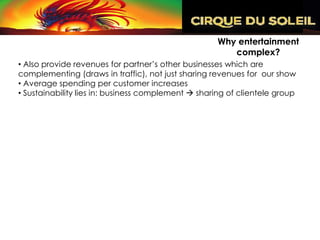 Why entertainment
                                                        complex?
• Also provide revenues for partner’s other businesses which are
complementing (draws in traffic), not just sharing revenues for our show
• Average spending per customer increases
• Sustainability lies in: business complement  sharing of clientele group
 