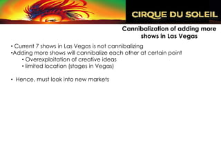 Cannibalization of adding more
                                             shows in Las Vegas
• Current 7 shows in Las Vegas is not cannibalizing
•Adding more shows will cannibalize each other at certain point
    • Overexploitation of creative ideas
    • limited location (stages in Vegas)

• Hence, must look into new markets
 