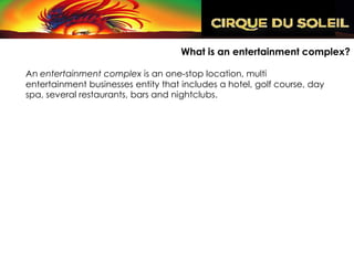 What is an entertainment complex?

An entertainment complex is an one-stop location, multi
entertainment businesses entity that includes a hotel, golf course, day
spa, several restaurants, bars and nightclubs.
 