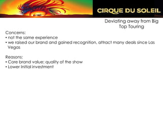 Deviating away from Big
                                                       Top Touring
Concerns:
• not the same experience
• we raised our brand and gained recognition, attract many deals since Las
  Vegas

Reasons:
• Core brand value: quality of the show
• Lower Initial investment
 
