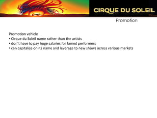Promotion


Promotion vehicle
• Cirque du Soleil name rather than the artists
• don’t have to pay huge salaries for famed performers
• can capitalize on its name and leverage to new shows across various markets
 