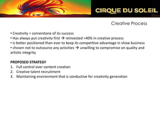 Creative Process

• Creativity = cornerstone of its success
• Has always put creativity first  reinvested >40% in creative process
• is better positioned than ever to keep its competitive advantage in show business
• chosen not to outsource any activities  unwilling to compromise on quality and
artistic integrity

PROPOSED STRATEGY
1. Full control over content creation
2. Creative talent recruitment
3. Maintaining environment that is conductive for creativity generation
 