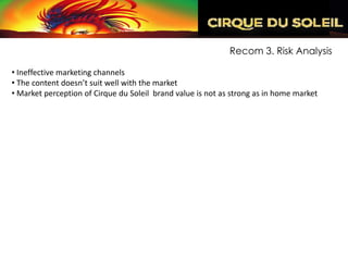 Recom 3. Risk Analysis

• Ineffective marketing channels
• The content doesn’t suit well with the market
• Market perception of Cirque du Soleil brand value is not as strong as in home market
 