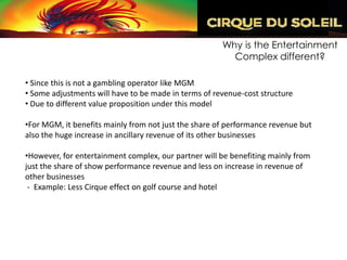 Why is the Entertainment
                                                        Complex different?

• Since this is not a gambling operator like MGM
• Some adjustments will have to be made in terms of revenue-cost structure
• Due to different value proposition under this model

•For MGM, it benefits mainly from not just the share of performance revenue but
also the huge increase in ancillary revenue of its other businesses

•However, for entertainment complex, our partner will be benefiting mainly from
just the share of show performance revenue and less on increase in revenue of
other businesses
 - Example: Less Cirque effect on golf course and hotel
 
