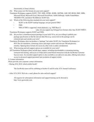 functionality in future releases.
  (b) What source text file formats do your tools support?
  Translation Workspace supports XLIFF, TXT, XML, HTML, SGML, XHTML, ASP, JSP, RESX, HHC, HHK,
        Microsoft Word, Microsoft Excel, Microsoft PowerPoint, Adobe InDesign, Adobe FrameMaker,
        TRADOS TTX, and Idiom WorldServer XLIFF kits.
  (c) Which of the following data standards do your tools support?
              XLIFF as the XLIFF markup language, not just general XML?
              TMX
              TBX (if TBX is supported, which dialect(s), e.g. TBX-Basic?)
                                          (also: do you support any bilingual text formats other than XLIFF/TMX?)
  Translation Workspace supports XLIFF and TMX.
  (d) Do you have a translation project package in your tools? If so, are you willing to publish your
        package specification so that the relevant data files (e.g. source text) in the package can be
        extracted and used outside your tools?
  Translation Workspace does not produce a “package” but rather XLIFF (for Translation Workspace) or
        RTF files for translation, containing source and target content and relevant TM and glossary
        matches. Opening these formats for access by other tools is under consideration.
  (e) What training and tech support options are available for your tools?
  All Translation Workspace plans include basic support, including downloadable or streaming training,
        instructor-led training, and access to FAQs and to email-based interaction with the GeoWorkz Customer
        Success team. An extended support option is also available as an add-on to any plan, offering more direct
        access to advanced support personnel and escalation of support tickets.
8. Contact information
Please provide your corporate contact information:
 During ATA 2010: which exhibit booth?

        The GeoWorkz team will be exhibiting in booths 63 and 64 at the ATA Annual Conference.

 After ATA 2010: Web site, e-mail, phone for sales and tech support?

        All requests for subscription information and support/training can be directed to
        http://www.geoworkz.com.




                                                       10
 