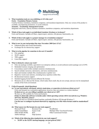 1.   What translation tools are you exhibiting at ATA this year?
     Fortis – Translation Memory System
     Used by freelance translators, translation companies, and translation departments. Only one version of the product is
     available, encompassing all features, to avoid confusion.
     Semantis – Terminology Management System
     Integrated with Fortis, used by freelance translators, translation companies, and translation departments

2.   Which of these tools apply to an individual translator (freelance or in-house)?
     Fortis and Semantis. Includes all filters, import/export, statistics, full glossary functionality, etc.

3.   Which of these tools apply to a project manager in a translation company?
     Fortis and Semantis. Includes all filters, import/export, statistics, full glossary functionality, etc.

4.   What is new in your tool product line since November 2009 (last ATA)?
      Enhanced editor and overall functionality
      Exchange file for shortcut-key support

5.   What is in the pipeline for sometime in the next 12 months?
      File sampling
      XLIFF support
      TBX support
      Linux/Mac support

6.   What is distinctive about your tools?
      Only one package available, equivalent to an enterprise edition, to avoid confusion (entire package cost is $199)
      Redundant memory merging and optimization
      Concordance search within multiple memories simultaneously
      Search multiple memories, dictionaries, and terms simultaneously
      Open and translate multiple files simultaneously in global view
      Repetitive word-count statistics, including fuzzy repetition within files
      Bi-directional memory support
      Standard tagging format between different file formats
      Memories are in a flat-text file format, which makes them small, they do not corrupt, and can even be manipulated
        outside of the Fortis environment

7.   FAQs (Frequently Asked Questions)
     (a) Is your tool entirely web-based, entirely stand-alone, or somewhere in between (client-server)?
         Fortis and Semantis are workstation applications; however, they can connect to a remote database.
         If client-server, are you willing to publish your client-server API?
         We have an API available for Fortis and Semantis.
         If there is client-side software to install, under which operating systems will it run natively (e.g. Windows
         XP/Vista, MacOSX, Linux)?
         Fortis runs best on a Windows-based machine, preferably Windows XP through Windows 7.
         Can the user re-configure keyboard shortcuts by supplying a text file whose format could be standardized?
         Yes.

     (b) What source text file formats do your tools support?
         Microsoft Word           Resource Files           WordPerfect
         Adobe FrameMaker         Source Code              Multiple Other Text-based Formats
         XML/HTML/SGML            RTF                      Other Customized Formats
         Adobe InDesign           Help Systems

     (c) Which of the following data standards do your tools support?
          XLIFF as the XLIFF markup language, not just general XML?
                                                                 11
 