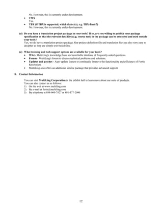 No. However, this is currently under development.
             TMX
              Yes.
             TBX (if TBX is supported, which dialect(s), e.g. TBX-Basic?)
              No. However, this is currently under development.

     (d) Do you have a translation project package in your tools? If so, are you willing to publish your package
         specification so that the relevant data files (e.g. source text) in the package can be extracted and used outside
         your tools?
         Yes, we do have a translation project package. Our project-definition file and translation files are also very easy to
         decipher as they are simple text-based files.

     (e) What training and tech support options are available for your tools?
          Wiki - MultiLing's knowledge base and searchable database of frequently-asked questions.
          Forum - MultiLing's forum to discuss technical problems and solutions.
          Updates and patches - Auto-update feature to continually improve the functionality and efficiency of Fortis
            Revolution.
          MultiLing also offers an additional service package that provides advanced support.

8.   Contact Information

         You can visit MultiLing Corporation in the exhibit hall to learn more about our suite of products.
         You can also contact us as follows:
         1) On the web at www.multiling.com
         2) By e-mail at fortis@multiling.com
         3) By telephone at 888-960-7827 or 801-377-2000




                                                              12
 