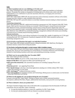 SDL
(1) What translation tools are you exhibiting at ATA this year?
SDL Trados Technologies has a wide and scalable product range to support any translation or localization
products. The product line includes an integrated set of desktop and server software tools, which work either
independently or in combination to provide maximum efficiency, leveraging and consistency.
Translation memory
NEW! SDL Trados Studio 2009® SP3, the most innovative and revolutionary translation software on the market,
bringing innovative features to make translation faster and easier.
NEW! SDL TM Team SP3, a powerful solution to crowd-share translation memories leading to a better localization
process
Terminology management
NEW! SDL MultiTerm 2009 SP3, sophisticated terminology management tool, fully integrated within SDL Trados
Studio 2009 and the translation editing environment. Mono/bilingual concept based terminology.
SDL MultiTerm Extract, automated terminology extraction from existing document. Significantly reduce the
amount of time required to create a terminology database. Both linguistic and statistical based technology. NEW!
SDL MultiTerm Team 2009 SP3 for centralized terminology management combined with remote access including
web based access to centrally based terminology databases.
Software localization
NEW! SDL Passolo 2010 for visual software localization of executable files, capable of supporting over 15 file types
including Microsoft .NET 4.0 framework. Seamlessly integrated with SDL Trados translation memory and
terminology management tools.

(2) List of tools or tool functions that apply to an individual translator
SDL Trados Studio 2009 includes translation memory, editing environments, SDL MultiTerm, WinAlign for
translation memory creation from existing documents.
(3) List of tools ortool functions that applyto aproject manager withinatranslationcompany
SDL Trados Studio 2009 and which features project management and automation capabilities for preparing and
tracking jobs. Server & Team technology for crowd-sharing of Translation Memories and terminology
databases to help building translation assets faster and maintaining terminology consistent.

(4) What's new in your product line since November 2009?
SDL Trados Studio gets better and better:
 New Starter Edition: the power of SDL Trados Studio for only $99 per year
 Improved file filters with support for Office 2010 and InDesign CS5.
 More powerful connectivity with Automated Translation now including Language Weaver and
  Google
 Real-time preview now supporting Power Point
 New OpenExchange to develop or download applications and plug-ins to further enhance SDL Trados
  Studio and customize it to your needs
 SDL AutoSuggestTM, enhanced dictionary creation
 New Team products for Translation memory and Terminology offering access to central assets over the Internet
  enhancing collaboration and sharing
(5) What is in the pipeline for your products during the next 12 months?
Continue to develop SDL Trados Studio. Working on features such as further automated translation
development, additional file filters, Plugins, additional QA functionality, more powerful reviewing features.

(6) What is distinctive about your product line?

The largest Translation Supply Chain in the world and be able to accept projects from the thousands of LSPs and
corporations who are using SDL Trados Technology
      An open development platform to create new capabilities for SDL Trados Studio
      An innovative product packed with new features to accelerate translation
                                                       13
 