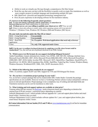  Ability to work on virtually any file type through a comprehensive file filter format
     Work the way that suits you best with the flexibility to quickly work on single files translations as well as
       more complex projects in multiple language and incorporating multiple file types
     SDL MultiTerm - powerful and integrated terminology management tool
     Over 20 years experience in developing software for the translation industry
(7) Answers to the following frequently asked questions:
(a.1) Is your tool entirely web-based, entirely stand-alone, or somewhere in
between (client-server)? Both stand-alone or client server
(a.2) If client-server, are you willing to publish your client-server API? Yes, we will
(a.3) If there is client-side software to install, under which operating systems will it run natively?
Windows 7, Windows Vista, Windows XP, Windows 2000 and Windows 2003 Server.

Do your tools run natively under the Mac OS or Linux?
MAC - Using BootCamp         Very probably
MAC - Using Parallels        Very probably
MAC - Real OSX               No. Exception: Web-based applications that need only a browser
application
Linux                        No, only VMs supported under Linux.

(a.4)Can the user re-configure keyboard shortcuts by supplying a text file whose format could be
standardized? Yes, the tool can save keyboard shortcuts in an XML format
.
7b - Which source text file formats do you support (including bilingual formats)?
Adobe FrameMaker, Generic delimited text, Generic Text, HTML, ASP, JSP, INC, InDesign, Interleaf, Java,
Microsoft Excel (200,2003, 2007, 2010), Microsoft Word (2000,2003,2007, 2010), Microsoft PowerPoint
(2000,2003, 2007, 2010) Adobe Acrobat PDF, Microsoft .NET, OpenOffice, PageMaker, QuarkXPress7#,
QuickSilver 3.0, RESX, SDLX translation files, SGML, StarOffice, TradosTag files, Ventura, Windows Binary,
Windows Resource, Workbench RTF, XML, XSL, XLIFF documents (XLF)


7c - Which of the following data standards do you support?
TMX 1.4 certified, support XLIFF and TBX. Support for TTX and ITD bilingual file format.

7d – Do you have a translation project package in your tools?
Yes, we do have a project package that can be created within SDL Trados Studio. Currently the package
specifications are not available. However we have a Technology Partner scheme in place and partners will have
access to relevant specifications. Project package is not a compulsory way of working and individual fields and
Translation memories can be sent for translation to other tools.
7e - What training and tech support options are available at what price?
Training online ($99 per session) via Proz.com / onsite (classroom based, price depending on duration but
starting from $199 per session) / customized (price depending on content)
Software Maintenance Level 1 which includes software upgrades for 1 year and support phone hotline and email
based within 1 business days on email
Software Maintenance Level 2 which includes software updates for 1 year, and support phone hotline, plus
email based. Response within 3 hours.

(8) Contact information:Visit our booths (19-21 and 37-40) or www.translationzone.com (LiveChat for immediate
communication)




                                                              14
 