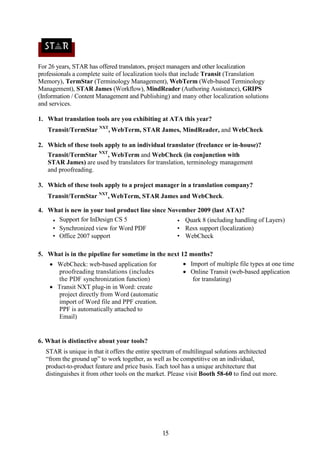 For 26 years, STAR has offered translators, project managers and other localization
professionals a complete suite of localization tools that include Transit (Translation
Memory), TermStar (Terminology Management), WebTerm (Web-based Terminology
Management), STAR James (Workflow), MindReader (Authoring Assistance), GRIPS
(Information / Content Management and Publishing) and many other localization solutions
and services.

1. What translation tools are you exhibiting at ATA this year?
   Transit/TermStar NXT, WebTerm, STAR James, MindReader, and WebCheck

2. Which of these tools apply to an individual translator (freelance or in-house)?
   Transit/TermStar NXT, WebTerm and WebCheck (in conjunction with
   STAR James) are used by translators for translation, terminology management
   and proofreading.

3. Which of these tools apply to a project manager in a translation company?
   Transit/TermStar NXT, WebTerm, STAR James and WebCheck.

4. What is new in your tool product line since November 2009 (last ATA)?
    • Support for InDesign CS 5                   • Quark 8 (including handling of Layers)
    • Synchronized view for Word PDF              • Resx support (localization)
    • Office 2007 support                         • WebCheck

5. What is in the pipeline for sometime in the next 12 months?
     WebCheck: web-based application for               Import of multiple file types at one time
      proofreading translations (includes               Online Transit (web-based application
      the PDF synchronization function)                   for translating)
     Transit NXT plug-in in Word: create
      project directly from Word (automatic
      import of Word file and PPF creation.
      PPF is automatically attached to
      Email)


6. What is distinctive about your tools?
  STAR is unique in that it offers the entire spectrum of multilingual solutions architected
  “from the ground up” to work together, as well as be competitive on an individual,
  product-to-product feature and price basis. Each tool has a unique architecture that
  distinguishes it from other tools on the market. Please visit Booth 58-60 to find out more.




                                               15
 