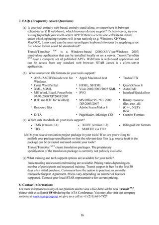 7. FAQs (Frequently Asked Questions)

   (a) Is your tool entirely web-based, entirely stand-alone, or somewhere in between
       (client-server)? If web-based, which browsers do you support? If client-server, are you
       willing to publish your client-server API? If there is client-side software to install,
       under which operating systems will it run natively (e.g. Windows XP/Vista,
       MacOSX, Linux) and can the user reconfigure keyboard shortcuts by supplying a text
       file whose format could be standardized?
      Transit/TermStar NXT is a Windows-based (2000/XP/Vista/Windows 2007)
      stand-alone application that can be installed locally or on a server. Transit/TermStar
      NXT
          have a complete set of published API’s. WebTerm is web-based application and
      can be access from any standard web browser. STAR James is a client-server
      application.

   (b) What source text file formats do your tools support?
         •   ANSI/ASCII/Unicode text for      •       Apple Macintosh text        •   TradosTTX
             Windows
         •   Corel WordPerfect                •       HTML, XHTML              • QuarkXPress 8
         •   XML, SGML                        •       Visio 2002/2003/2007 XML • AutoCAD
         •   MS Word, Excel, PowerPoint       •       SVG                      • Interleaf/Quicksilver
             95/97/2000/XP/2003/2007
         •   RTF and RTF for WinHelp          • MS Office 95 / 97 / 2000          • Binary resource
                                                /XP/2003/2007                       files .exe, .dll
         •   Resource files                   • Adobe FrameMaker 8                • (C++, .NET),
                                                                                    Resx
         •   DITA                             •       PageMaker, InDesign CS5     • Custom Formats

   (c) Which data standards do your tools support?
         •   TMX (version 1.4)                    •     XLIFF (version 1.2)       •   Bilingual text formats
         •   TBX                                  •     MARTIF via FFD
   (d) Do you have a translation project package in your tools? If so, are you willing to
      publish your package specification so that the relevant data files (e.g. source text) in the
      package can be extracted and used outside your tools?
      Transit/TermStar NXT create translation packages. The proprietary
      specification of the translation package is currently not publicly available.

   (e) What training and tech support options are available for your tools?
      Basic training and customized training are available. Pricing varies depending on
      number of participants and requested training. Transit support is free for the first 30
      days after initial purchase. Customers have the option to purchase an annually
      renewable Support Agreement. Prices vary depending on number of licenses
      supported. Contact your local STAR representative for current pricing.

8. Contact Information:
For more information on any of our products and to view a live demo of the new Transit NXT,
please visit us at Booth 58-60 during the ATA Conference. You may also visit our company
website at www.star-group.net or give us a call at +1 (216) 691-7827




                                                       16
 