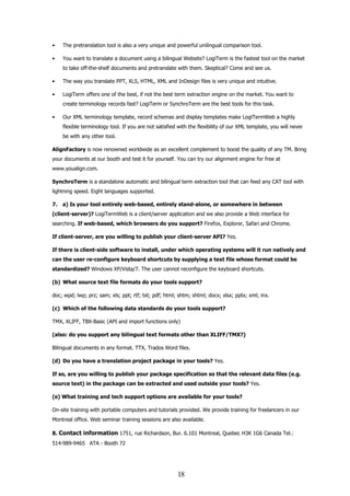 •    The pretranslation tool is also a very unique and powerful unilingual comparison tool.

•    You want to translate a document using a bilingual Website? LogiTerm is the fastest tool on the market
     to take off-the-shelf documents and pretranslate with them. Skeptical? Come and see us.

•    The way you translate PPT, XLS, HTML, XML and InDesign files is very unique and intuitive.

•    LogiTerm offers one of the best, if not the best term extraction engine on the market. You want to
     create terminology records fast? LogiTerm or SynchroTerm are the best tools for this task.

•    Our XML terminology template, record schemas and display templates make LogiTermWeb a highly
     flexible terminology tool. If you are not satisfied with the flexibility of our XML template, you will never
     be with any other tool.

AlignFactory is now renowned worldwide as an excellent complement to boost the quality of any TM. Bring
your documents at our booth and test it for yourself. You can try our alignment engine for free at
www.youalign.com.

SynchroTerm is a standalone automatic and bilingual term extraction tool that can feed any CAT tool with
lightning speed. Eight languages supported.

7.   a) Is your tool entirely web-based, entirely stand-alone, or somewhere in between
(client-server)? LogiTermWeb is a client/server application and we also provide a Web interface for
searching. If web-based, which browsers do you support? Firefox, Explorer, Safari and Chrome.

If client-server, are you willing to publish your client-server API? Yes.

If there is client-side software to install, under which operating systems will it run natively and
can the user re-configure keyboard shortcuts by supplying a text file whose format could be
standardized? Windows XP/Vista/7. The user cannot reconfigure the keyboard shortcuts.

(b) What source text file formats do your tools support?

doc; wpd; lwp; prz; sam; xls; ppt; rtf; txt; pdf; html; shtm; shtml; docx; xlsx; pptx; xml; inx.

(c) Which of the following data standards do your tools support?

TMX, XLIFF, TBX-Basic (API and import functions only)

(also: do you support any bilingual text formats other than XLIFF/TMX?)

Bilingual documents in any format. TTX, Trados Word files.

(d) Do you have a translation project package in your tools? Yes.

If so, are you willing to publish your package specification so that the relevant data files (e.g.
source text) in the package can be extracted and used outside your tools? Yes.

(e) What training and tech support options are available for your tools?

On-site training with portable computers and tutorials provided. We provide training for freelancers in our
Montreal office. Web seminar training sessions are also available.

8. Contact information 1751, rue Richardson, Bur. 6.101 Montreal, Quebec H3K 1G6 Canada Tel.:
514-989-9465 ATA - Booth 72




                                                        18
 