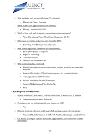 1. What translation tools are you exhibiting at ATA this year?

               Fluency and Fluency Enterprise
   2. Which of these tools apply to an individual translator?

               Fluency Translation Suite 2011

   3. Which of these tools apply to a project manager in a translation company?

               We will be releasing FluencyFlow Project Management Q1, 2011

   4. What is new in your tool product line since November 2009?

               Everything about Fluency is new, take a look!

   5. What is in the pipeline for sometime in the next 12 months?
               FluencyFlow Project Management
               Improved terminology
               Translation analytics
               Whatever our customers ask for
   6. What is distinctive about your tools?

               Fluency is a complete translation environment designed around the workflow of the
                translator.

               Integrated Terminology, TM and Internet resources in a convenient interface

               Transcription tools and OCR built-in

               Includes terminology for over 35 languages

               Supports MS Publisher and WordPerfect files

               Price

FAQs (Frequently Asked Questions)

   1. Is your tool entirely web-based, entirely stand-alone, or somewhere in between

               Stand-alone or client-server (Enterprise)

   2. If clientserver, are you willing to publish your client-server API?

               Yes

   3. If there is client-side software to install, under which operating systems will it run natively

               Windows (XP, Vista, Windows 7), OSX (with Parallels, or Bootcamp), Linux (with Vine)

   4. Can the user re-configure keyboard shortcuts by supplying a text file whose format could be
      standardized?




                                                      19
 