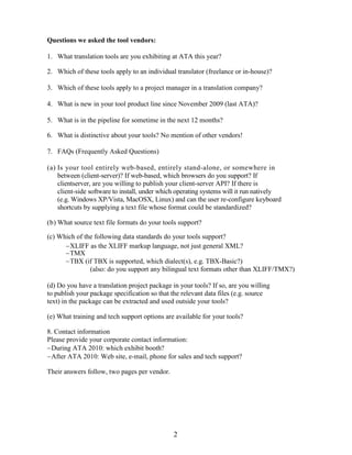 Questions we asked the tool vendors:

1. What translation tools are you exhibiting at ATA this year?

2. Which of these tools apply to an individual translator (freelance or in-house)?

3. Which of these tools apply to a project manager in a translation company?

4. What is new in your tool product line since November 2009 (last ATA)?

5. What is in the pipeline for sometime in the next 12 months?

6. What is distinctive about your tools? No mention of other vendors!

7. FAQs (Frequently Asked Questions)

(a) Is your tool entirely web-based, entirely stand-alone, or somewhere in
    between (client-server)? If web-based, which browsers do you support? If
    clientserver, are you willing to publish your client-server API? If there is
    client-side software to install, under which operating systems will it run natively
    (e.g. Windows XP/Vista, MacOSX, Linux) and can the user re-configure keyboard
    shortcuts by supplying a text file whose format could be standardized?

(b) What source text file formats do your tools support?

(c) Which of the following data standards do your tools support?
      XLIFF as the XLIFF markup language, not just general XML?
      TMX
      TBX (if TBX is supported, which dialect(s), e.g. TBX-Basic?)
               (also: do you support any bilingual text formats other than XLIFF/TMX?)

(d) Do you have a translation project package in your tools? If so, are you willing
to publish your package specification so that the relevant data files (e.g. source
text) in the package can be extracted and used outside your tools?

(e) What training and tech support options are available for your tools?

8. Contact information
Please provide your corporate contact information:
During ATA 2010: which exhibit booth?
After ATA 2010: Web site, e-mail, phone for sales and tech support?

Their answers follow, two pages per vendor.




                                               2
 
