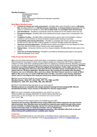 Wordfast Anywhere –
       ·      File Management System
       ·      XLIFF Support
       ·      HTML Filter
       ·      Aligner Enhancement (Speed and Languages supported)
       ·      Rich Text Preview
       ·      SMS Alerts

What Makes Wordfast Unique
    Freedom to choose your work environment – Wordfast offers users the ability to work on Windows,
       Mac, or Linux platforms in an MS Word-based, standalone, or browser-based environment with the
       option to customize the interface to either text or table mode and reconfigure their shortcut keys.
    User-friendliness – Wordfast is consistently ranked the easiest tool on the market to learn and use.
    Exceptional Support –Wordfast offers both professional and peer support that is unsrupassed in the
       industry.
    Try-Before-You-Buy – Wordfast offers a full-featured demo version with no time limitation, making it
       possible to use the software on actual translation projects before deciding to purchase.
    Compatibility with Industry Standards – Wordfast is compatible with industry standard exchange
       formats such as TMX and TBX, making migration to and from Wordfast simple and seamless.
    Generous Licensing Agreement – Wordfast license holders are entitled to any new releases for three
       years from date of purchase without having to pay costly upgrade fees.
    Highest Value – At less than half the cost of our closest competitor, Wordfast offers the best value on the
       market.
    Input into our Product Roadmap – Wordfast is committed to developing tools based on the specific
       needs and feedback of our users.

FAQs (Frequently Asked Questions)

(a) Is your tool entirely web-based, entirely stand-alone, or somewhere in between (client-server)? If web-based,
which browsers do you support? If server, are you willing to publish your client-server API? If there is client-side
software to install, under which operating systems will it run natively (e.g. Windows XP/Vista, MacOSX, Linux) and
can the user re-configure keyboard shortcuts by supplying a text file whose format could be standardized? Wordfast
Anywhere is an entirely web-based TM tool that supports Internet Explorer, Firefox, Safari, and Chrome
browsers. Wordfast also offers two client-side TM tools, Wordfast Classic and Wordfast Pro, that can
interact with our TM Server application, Wordfast Server. We currently do not publish APIs. Wordfast
Products can run on Windows, Mac, and Linux. (Note: Wordfast Classic cannot run inside of Word
2008 for Mac but it can run inside of MS Word 2011 for Mac, currently in beta testing.) Wordfast
allows users to reconfigure their keyboard shortcuts to match the key bindings of other CAT tools.

(b) What source text file formats do your tools support?
Wordfast Classic - DOC, PPT, XLS, HTML, RTF, TTX, TXML and PDF
Wordfast Pro - DOC, PPT, XLS, HTML, XML, INX, ASP/JSP

(c) Which of the following data standards do your tools support?
Wordfast products are compatible with industry standard exchange formats including TMX, TBX and
tab-delimited formation. Future versions of Wordfast Pro will also support XLIFF.

(d) Do you have a translation project package in your tools? If so, are you
willing to publish your package specification so that the relevant data files (e.g.
source te xt ) i n t he pa c k age c a n b e e xt r a c t e d a nd us e d o ut si d e
y o u r t oo ls ? No.

(e) What training and tech support options are available for your tools?
Customers who purchase a Wordfast license receive FREE email hotline support for one year from the
date of purchase. Also, Wordfast users can benefit from extensive peer support through active online
forums available in multiple languages. Several live training sessions are being held by Wordfast
trainers around the world. To check the schedule, visit our website here
http://www.wordfast.net/index.php?whichpage=tra announce . Also, Wordfast offers both on-site and
online training with qualified trainers, available upon request.

Contact Us
Please visit the Wordfast booth for more information on Wordfast products. Special pricing is available
during the conference. You can also learn more at www.wordfast.com or email us at info@wordfast.com.




                                                               22
 
