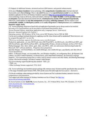 (5) Support of additional formats, advanced and new QM features, and general enhancements.
(6) In case of freelance translators Across technology offers comprehensive translation tool, which provides full
functionality and is free of charge. There is no catch! Because of our special buisness model we can offer the
standalone application for free to all freelance translators registered at http://my-across.net/en/freelicense.aspx
Across technology means an all-in-one, end-to-end solution, which provides higher flexibility to service providers as well
as enterprises. It provides internal and external network, web-based access, security (VPN and password protected),
built-in QA, central database for easy data management and handling, authoring assistance. But the solution is also
customizable, scalable, and third-party systems can be easily integrated for fluid processes and a continuous
linguistic supply chain.
(7a) Across technology client/server based with web application functionality (server always needs to be installed
but some of it's functionalities can be provided as web-based functionality then).
Across Personal Edition: stand-alone application only; Language Server: client-server
Browsers: Internet Explorer 6-8, FireFox 3
Operating systems: MS Windows XP & Vista, server MS Windows Server 2003 & 2008
Can the user re-configure keyboard shortcuts by supplying a text file whose format could be standardized? Most shortcuts can
be assigned through GUI / no text file
(7b) Across technology supports the following source text file formats:
Productivity applications: .csv, doc (MS Word), .docx (MS Word 2007), .xls (MS Excel), .xlsx (MS Excel 2007), .ppt
(MS PowerPoint), .pptx (MS PowerPoint 2007), .odt (OpenOffice Writer), .rtf (rich text format), .txt files (TXT files),
Markup languages: .htm, .html, .mhtml, .sgml, .xhtm, .xml, DITA, .xliff, .resx and.resource (both developed under the
Microsoft .NET software platform, . Properties (Java properties)
Specialty filetypes: .mif (FrameMaker), .inx (Adobe InDesign), .incx (Adobe InCopy), .qxp (Quark), and .ildoc (Broad
Vision QuickSilver)
Others: .rc (Resource Script), .exe (executable files, .msi (Windows Installer), .ini (configuration files), .dll (Dynamic Link
Library), .ocx (OLE Control Extensions), .scr (Screen Saver), .cpl (Control Panel Extensions), .nls (National Language
Support), .TeX (typesetting format that is widely used in natural sciences and other fields), .dxf (Drawing Interchange
Format; a file format exchange CAD data (Computer Aided Design)
(7c) Acrosstechnologysupportthefollowingdatastandards - TBX: yes
- TMX: yes
- Other exchange formats supported: TTX, GLO

(7d) Across technology has translation project package (file extension area). If clients need the specification they can ask for
it. The usage of standard export formats (TMX, TBX and the source file itself) might also be an option / alternative.
(7e) On-site workshops, online trainings provided by Across Systems and The Localization Institute, interactive tutorials,
comprehensive documentation
Tech support and online trainings for freelance translators are free of charge! See http://my-
across.net/en/training center.html
(8) Across Systems on-site: booth #46, Across Systems, Inc., 431 N Brand Blvd, Suite 308, Glendale, CA 91203
www.my-across.net / www.across.net
Info-us@across.net
Tel.: 1-877-922-7677




                                                               4
 