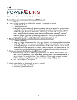 Atril




1. What translation tools are you exhibiting at ATA this year?
        a. Déjà Vu
2. Which of these tools apply to an individual translator (freelance or in-house)?
     a. Déjà Vu Standard or
     b. Déjà Vu professional
       c. Déjà vu X is a complete solution for freelance translators and here are some of its features we sure
          you will enjoy: One Environment for all tasks, AutoSearch, Assemble and AutoAssemble, Propagate
          and AutoPropagate, Alignment, Pretranslation, Terminology, Numeral, and Coding consistency
          checks, Ability to view all occurrences of one term or sentence and verify matching of translation,
          supporting different formats and importing them in one project, ability to use/work with files of
          competing tools and Exporting/Importing from/into a number of formats
3. Which of these tools apply to a project manager in a translation company?
       a. Déjà Vu Workgroup
       b. If you are a Project Manager and dealing with several languages and translators, Déjà vu X has all you
           need!! Déjà vu X has the same features as described above together with features like Batch processing
           and multiple languages, association of unlimited number of TM/TDB, Teamwork Features in Déjà
           Vu X including creation of sat. projects, 2 column MS word documents with all text or selected rows,
           Unlimited networkability, Individual access right for translators, different word/line count analysis
4. What is new in your tool product line since 2009 (last ATA)?
      a. We are constantly working on improving our product and new features introduced since 2007
          include improved compatibility with Windows Seven, support for Adobe FrameMaker v8.0, support for
          Adobe InDesign CS5, support for Broad Vision QuickSilver v3.0 (previously known as Interleaf),
          XLIFF, and number of performance improvements when working with large files
      b. TeaM Server for project management

5. What is in the pipeline for sometime in the next 12 months?
      a. New version of Déjà Vu: DVX2
      b. WorkFlow system management




                                                       5
 