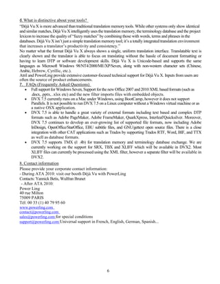 6. What is distinctive about your tools?
“Déjà Vu X is more advanced than traditional translation memory tools. While other systems only show identical
and similar matches, Déjà Vu X intelligently uses the translation memory, the terminology database and the project
lexicon to increase the quality of “fuzzy matches” by combining those with words, terms and phrases in the
databases. Déjà Vu X isn’t just a simple translation memory tool; it’s a totally integrated translation environment
that increases a translator’s productivity and consistency.”
No matter what the format Déjà Vu X always shows a single, uniform translation interface. Translatable text is
clearly shown and the translator is able to focus on translating without the hassle of document formatting or
having to learn DTP or software development skills. Déjà Vu X is Unicode-based and supports the same
languages as Microsoft Windows 98/NT4/2000/ME/XP/Seven, along with non-western character sets (Chinese,
Arabic, Hebrew, Cyrillic, etc.).
Atril and PowerLing provide extensive customer-focused technical support for Déjà Vu X. Inputs from users are
often the source of product enhancements.
7. FAQs (Frequently Asked Questions)
    Full support for Windows Seven, Support for the new Office 2007 and 2010 XML based formats (such as
        .docx, .pptx, .xlsx etc) and the new filter imports files with embedded objects.
    DVX 7.5 currently runs on a Mac under Windows, using BootCamp, however it does not support
        Parallels. It is not possible to run DVX 7.5 on a Linux computer without a Windows virtual machine or as
        a native OSX application.
    DVX 7.5 is able to handle a great variety of external formats including text based and complex DTP
        formats such as Adobe PageMaker, Adobe FrameMaker, QuarkXpress, Interleaf/Quicksilver. Moreover,
        DVX 7.5 continues to develop an ever-growing list of supported file formats, now including Adobe
        InDesign, OpenOffice/StarOffice, EBU subtitle files, and GNU/gettext open source files. There is a close
        integration with other CAT applications such as Trados by supporting Trados RTF, Word, BIF, and TTX
        as well as database formats.
    DVX 7.5 supports TMX (1 .4b) for translation memory and terminology database exchange. We are
        currently working on the support for SRX, TBX and XLIFF which will be available in DVX2. Most
        XLIFF files can currently be processed using the XML filter, however a separate filter will be available in
        DVX2.
8. Contact information
Please provide your corporate contact information:
- During ATA 2010: visit our booth Déjà Vu with PowerLing
Contacts: Yannick Betis, Wulfran Brunet
 - After ATA 2010:
Power Ling
40 rue Milton
75009 PARIS
Tél: 00 33 (1) 40 79 95 60
www.powerling.com
contact@powerling.com
sales@powerling.com for special conditions
support@powerling.com Universal support in French, English, German, Spanish...




                                                       6
 