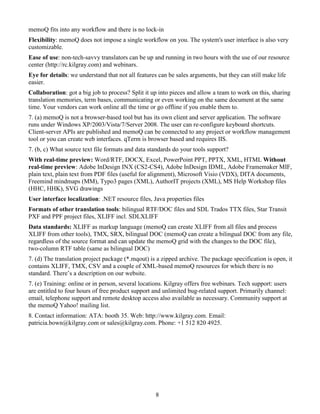 memoQ fits into any workflow and there is no lock-in
Flexibility: memoQ does not impose a single workflow on you. The system's user interface is also very
customizable.
Ease of use: non-tech-savvy translators can be up and running in two hours with the use of our resource
center (http://rc.kilgray.com) and webinars.
Eye for details: we understand that not all features can be sales arguments, but they can still make life
easier.
Collaboration: got a big job to process? Split it up into pieces and allow a team to work on this, sharing
translation memories, term bases, communicating or even working on the same document at the same
time. Your vendors can work online all the time or go offline if you enable them to.
7. (a) memoQ is not a browser-based tool but has its own client and server application. The software
runs under Windows XP/2003/Vista/7/Server 2008. The user can re-configure keyboard shortcuts.
Client-server APIs are published and memoQ can be connected to any project or workflow management
tool or you can create web interfaces. qTerm is browser based and requires IIS.
7. (b, c) What source text file formats and data standards do your tools support?
With real-time preview: Word/RTF, DOCX, Excel, PowerPoint PPT, PPTX, XML, HTML Without
real-time preview: Adobe InDesign INX (CS2-CS4), Adobe InDesign IDML, Adobe Framemaker MIF,
plain text, plain text from PDF files (useful for alignment), Microsoft Visio (VDX), DITA documents,
Freemind mindmaps (MM), Typo3 pages (XML), AuthorIT projects (XML), MS Help Workshop files
(HHC, HHK), SVG drawings
User interface localization: .NET resource files, Java properties files
Formats of other translation tools: bilingual RTF/DOC files and SDL Trados TTX files, Star Transit
PXF and PPF project files, XLIFF incl. SDLXLIFF
Data standards: XLIFF as markup language (memoQ can create XLIFF from all files and process
XLIFF from other tools), TMX, SRX, bilingual DOC (memoQ can create a bilingual DOC from any file,
regardless of the source format and can update the memoQ grid with the changes to the DOC file),
two-column RTF table (same as bilingual DOC)
7. (d) The translation project package (*.mqout) is a zipped archive. The package specification is open, it
contains XLIFF, TMX, CSV and a couple of XML-based memoQ resources for which there is no
standard. There’s a description on our website.
7. (e) Training: online or in person, several locations. Kilgray offers free webinars. Tech support: users
are entitled to four hours of free product support and unlimited bug-related support. Primarily channel:
email, telephone support and remote desktop access also available as necessary. Community support at
the memoQ Yahoo! mailing list.
8. Contact information: ATA: booth 35. Web: http://www.kilgray.com. Email:
patricia.bown@kilgray.com or sales@kilgray.com. Phone: +1 512 820 4925.




                                                    8
 