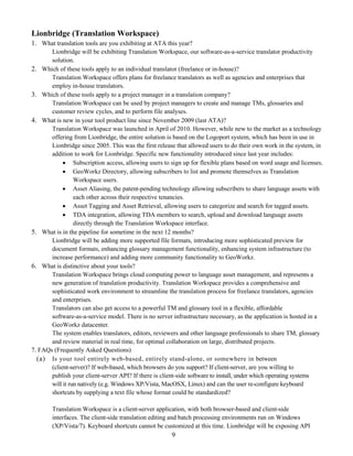 Lionbridge (Translation Workspace)
1. What translation tools are you exhibiting at ATA this year?
       Lionbridge will be exhibiting Translation Workspace, our software-as-a-service translator productivity
       solution.
2. Which of these tools apply to an individual translator (freelance or in-house)?
       Translation Workspace offers plans for freelance translators as well as agencies and enterprises that
       employ in-house translators.
3. Which of these tools apply to a project manager in a translation company?
       Translation Workspace can be used by project managers to create and manage TMs, glossaries and
       customer review cycles, and to perform file analyses.
4. What is new in your tool product line since November 2009 (last ATA)?
       Translation Workspace was launched in April of 2010. However, while new to the market as a technology
       offering from Lionbridge, the entire solution is based on the Logoport system, which has been in use in
       Lionbridge since 2005. This was the first release that allowed users to do their own work in the system, in
       addition to work for Lionbridge. Specific new functionality introduced since last year includes:
             Subscription access, allowing users to sign up for flexible plans based on word usage and licenses.
             GeoWorkz Directory, allowing subscribers to list and promote themselves as Translation
                 Workspace users.
             Asset Aliasing, the patent-pending technology allowing subscribers to share language assets with
                 each other across their respective tenancies.
             Asset Tagging and Asset Retrieval, allowing users to categorize and search for tagged assets.
             TDA integration, allowing TDA members to search, upload and download language assets
                 directly through the Translation Workspace interface.
5. What is in the pipeline for sometime in the next 12 months?
       Lionbridge will be adding more supported file formats, introducing more sophisticated preview for
       document formats, enhancing glossary management functionality, enhancing system infrastructure (to
       increase performance) and adding more community functionality to GeoWorkz.
6. What is distinctive about your tools?
       Translation Workspace brings cloud computing power to language asset management, and represents a
       new generation of translation productivity. Translation Workspace provides a comprehensive and
       sophisticated work environment to streamline the translation process for freelance translators, agencies
       and enterprises.
       Translators can also get access to a powerful TM and glossary tool in a flexible, affordable
       software-as-a-service model. There is no server infrastructure necessary, as the application is hosted in a
       GeoWorkz datacenter.
       The system enables translators, editors, reviewers and other language professionals to share TM, glossary
       and review material in real time, for optimal collaboration on large, distributed projects.
7. FAQs (Frequently Asked Questions)
  (a) Is your tool entirely web-based, entirely stand-alone, or somewhere in between
       (client-server)? If web-based, which browsers do you support? If client-server, are you willing to
       publish your client-server API? If there is client-side software to install, under which operating systems
       will it run natively (e.g. Windows XP/Vista, MacOSX, Linux) and can the user re-configure keyboard
       shortcuts by supplying a text file whose format could be standardized?

        Translation Workspace is a client-server application, with both browser-based and client-side
        interfaces. The client-side translation editing and batch processing environments run on Windows
        (XP/Vista/7). Keyboard shortcuts cannot be customized at this time. Lionbridge will be exposing API
                                                      9
 